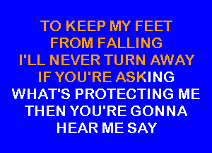 TO KEEP MY FEET
FROM FALLING
I'LL NEVER TURN AWAY
IFYOU'RE ASKING
WHAT'S PROTECTING ME
THEN YOU'RE GONNA
HEAR ME SAY