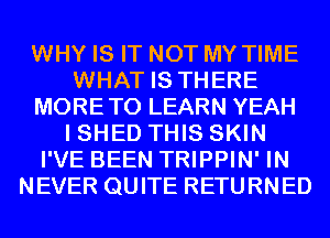 WHY IS IT NOT MY TIME
WHAT IS THERE
MORETO LEARN YEAH
I SHED THIS SKIN
I'VE BEEN TRIPPIN' IN
NEVER QUITE RETURNED