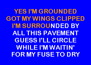 YES I'M GROUNDED
GOT MYWINGS CLIPPED
I'M SURROUNDED BY
ALL THIS PAVEMENT
GUESS I'LLCIRCLE

WHILE I'M WAITIN'
FOR MY FUSETO DRY