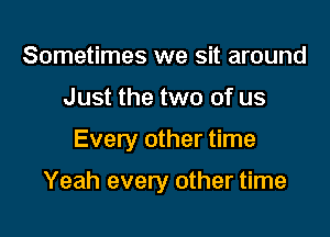 Sometimes we sit around
Just the two of us

Every other time

Yeah every other time