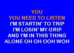YOU
YOU NEED TO LISTEN
I'M STARTIN' T0 TRIP
I'M LOSIN' MYGRIP
AND I'M IN THIS THING
ALONE 0H 0H OCH WOH