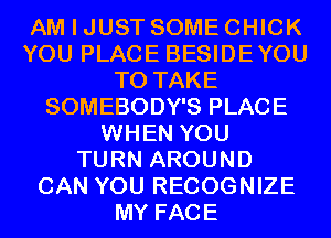 AM I JUST SOME CHICK
YOU PLACE BESIDEYOU
TO TAKE
SOMEBODY'S PLACE
WHEN YOU
TURN AROUND
CAN YOU RECOGNIZE
MY FACE