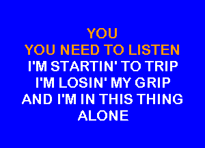 YOU
YOU NEED TO LISTEN
I'M STARTIN' T0 TRIP
I'M LOSIN' MYGRIP
AND I'M IN THIS THING
ALONE