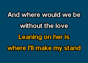 And where would we be
without the love

Leaning on her is

where I'll make my stand