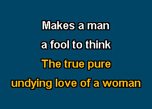 Makes a man
a fool to think

The true pure

undying love of a woman