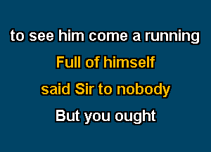 to see him come a running

Full of himself

said Sir to nobody

But you ought