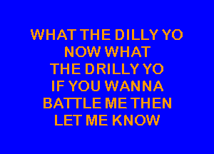 WHAT THE DILLY YO
NOW WHAT
THE DRILLY YO
IFYOU WANNA
BATTLE METHEN
LET ME KNOW