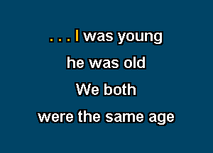 . . . I was young
he was old
We both

were the same age