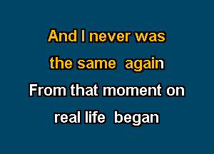 And I never was

the same again

From that moment on

real life began