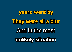 years went by
They were all a blur

And in the most

unlikely situation