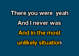 There you were yeah

And I never was
And in the most

unlikely situation