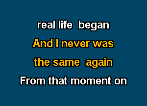 real life began

And I never was

the same again

From that moment on