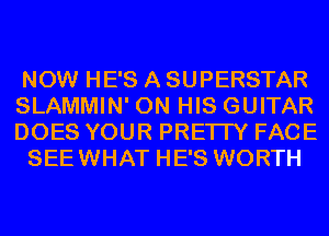 NOW HE'S A SUPERSTAR
SLAMMIN' ON HIS GUITAR
DOES YOUR PRETTY FACE

SEEWHAT HE'S WORTH