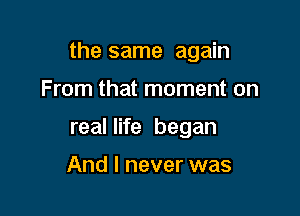 the same again

From that moment on
real life began

And I never was