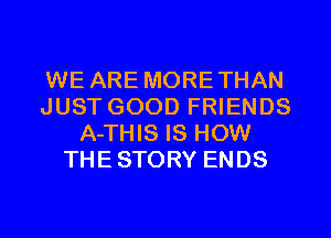 WE ARE MORETHAN
JUST GOOD FRIENDS
A-THIS IS HOW
THESTORY ENDS