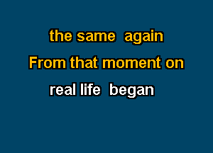 the same again

From that moment on

real life began