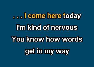 . . . I come here today

I'm kind of nervous
You know how words

get in my way