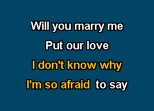 Will you marry me
Put our love

I don't know why

I'm so afraid to say