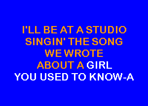 I'LL BE AT A STUDIO
SINGIN'THESONG
WEWROTE
ABOUTAGIRL
YOU USED TO KNOW-A