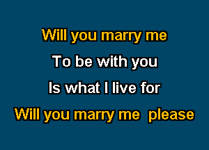 Will you marry me
To be with you

Is what I live for

Will you marry me please