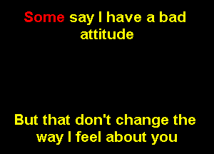 Some say I have a bad
aunude

But that don't change the
way I feel about you