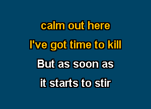 calm out here

I've got time to kill

But as soon as

it starts to stir