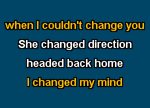 when I couldn't change you
She changed direction
headed back home

I changed my mind