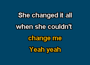 She changed it all

when she couldn't
change me

Yeah yeah