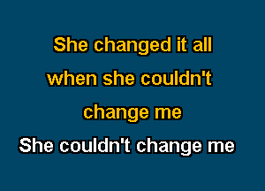 She changed it all
when she couldn't

change me

She couldn't change me