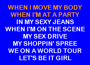 WHEN I MOVE MY BODY
WHEN I'M AT A PARTY
IN MY SEXYJEANS
WHEN I'M ON THE SCENE
MY SEX DRIVE
MY SHOPPIN' SPREE
WE 0N AWORLD TOUR
LET'S BE ITGIRL