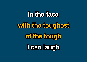 in the face

with the toughest

of the tough

I can laugh