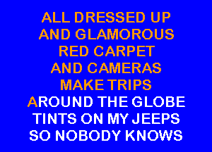 ALL DRESSED UP
AND GLAMOROUS
RED CARPET
AND CAMERAS
MAKETRIPS
AROUND THEGLOBE
TINTS 0N MYJEEPS
SO NOBODY KNOWS
