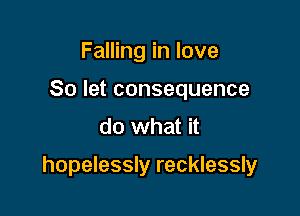 Falling in love
So let consequence
do what it

hopelessly recklessly