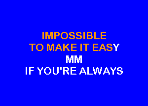 IMPOSSIBLE
TO MAKE IT EASY

MM
IF YOU'RE ALWAYS