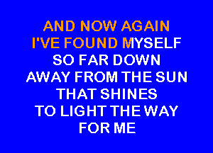 AND NOW AGAIN
I'VE FOUND MYSELF
SO FAR DOWN
AWAY FROM THE SUN
THAT SHINES
TO LIGHT THEWAY
FOR ME