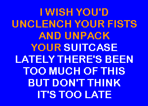 IWISH YOU'D
UNCLENCH YOUR FISTS
AND UNPACK
YOUR SUITCASE
LATELY THERE'S BEEN
TOO MUCH OF THIS
BUT DON'T THINK
IT'S TOO LATE