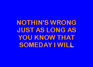 NOTHIN'S WRONG
JUST AS LONG AS

YOU KNOW THAT
SOMEDAY I WILL