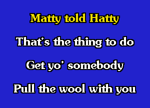 Matty told Hatty
That's the thing to do

Get 510' somebody
Pull the wool with you