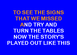 TO SEE THESIGNS
THATWE MISSED
AND TRY AND
TURN THETABLES
NOW THE STORY'S
PLAYED OUT LIKETHIS