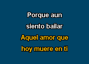 Porque aun

siento bailar

Aquel amor que

hay muere en ti