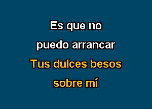 Es que no

puedo arrancar
Tus dulces besos

sobre mi