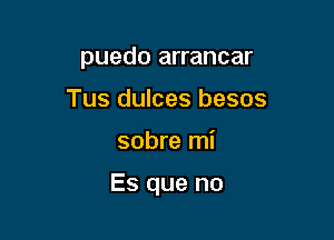 puedo arrancar
Tus dulces besos

sobre mi

Es que no