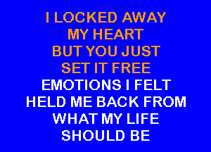 I LOCKED AWAY
MY HEART
BUT YOU JUST
SET IT FREE
EMOTIONS I FELT
HELD ME BACK FROM
WHAT MY LIFE
SHOULD BE