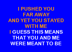 I PUSHED YOU
FAR AWAY
AND YET YOU STAYED
WITH ME
I GUESS THIS MEANS
THAT YOU AND ME
WERE MEANT TO BE