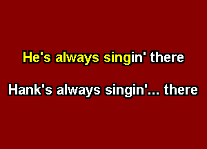 He's always singin' there

Hank's always singin'... there