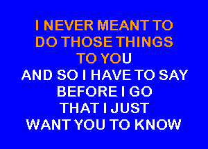 I NEVER MEANT TO
DO THOSETHINGS
TO YOU
AND SO I HAVE TO SAY
BEFORE I GO
THAT I JUST
WANT YOU TO KNOW