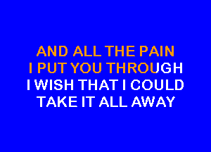 AND ALL THE PAIN
IPUT YOU THROUGH

IWISH THAT I COULD
TAKE IT ALL AWAY