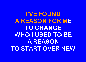 I'VE FOUND
A REASON FOR ME
TO CHANGE
WHO I USED TO BE
A REASON
TO START OVER NEW