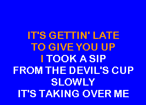 IT'S GETI'IN' LATE
TO GIVE YOU UP
ITOOK ASIP
FROM THE DEVIL'S CUP
SLOWLY
IT'S TAKING OVER ME
