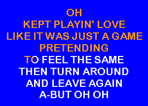 0H
KEPT PLAYIN' LOVE
LIKE IT WAS JUST A GAME
PRETENDING
T0 FEEL THE SAME
THEN TURN AROUND

AND LEAVE AGAIN
A-BUT 0H 0H